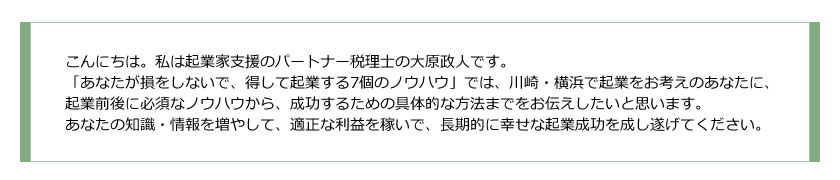 こんにちは。私は起業家支援のパートナー税理士の大原政人です。
「あなたが損をしないで、得して起業する○個のノウハウ」では、川崎・横浜で起業をお考えのあなたに、
起業前後に必須なノウハウから、成功するための具体的な方法までをお伝えしたいと思います。
あなたの知識・情報を増やして、適正な利益を稼いで、長期的に幸せな起業成功を成し遂げてください。