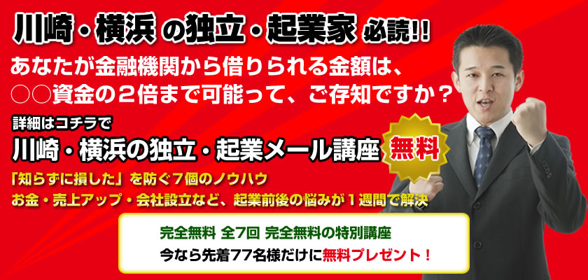 川崎・横浜の起業家必読！！
あなたが損をしないで、得して起業する7個のノウハウ
起業前後の悩みや・疑問点が１週間で解決
完全無料 全7回 完全無料の特別講座 
今なら先着77名様だけに無料プレゼント！